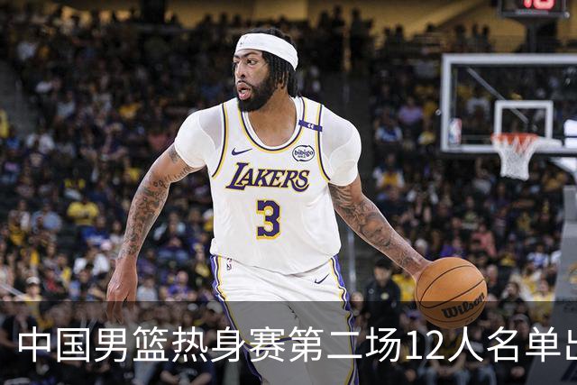 中国男篮热身赛第二场12人名单出炉，5个球员被替换
