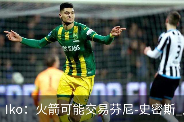 Iko：火箭可能交易芬尼-史密斯 后者在联盟中引起了相当多的兴趣