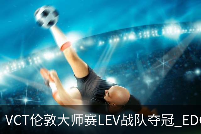 VCT伦敦大师赛LEV战队夺冠 EDG战队获季军
